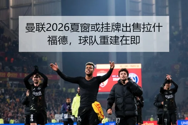 曼联2026夏窗或挂牌出售拉什福德，球队重建在即